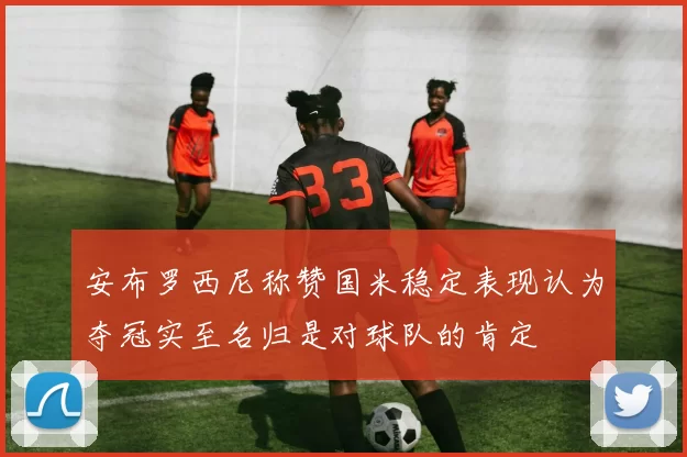 安布罗西尼称赞国米稳定表现认为夺冠实至名归是对球队的肯定