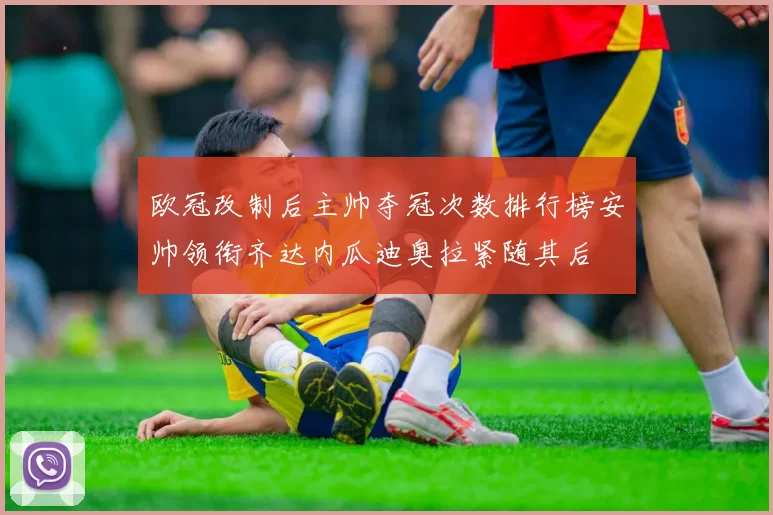 欧冠改制后主帅夺冠次数排行榜安帅领衔齐达内瓜迪奥拉紧随其后