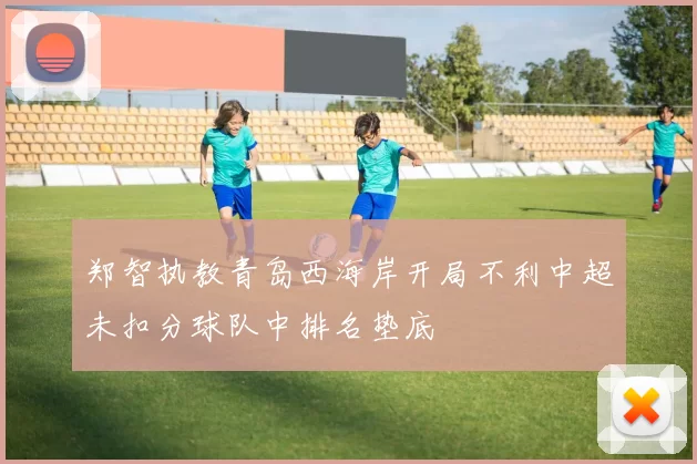 郑智执教青岛西海岸开局不利中超未扣分球队中排名垫底