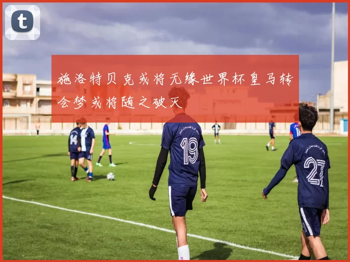 施洛特贝克或将无缘世界杯皇马转会梦或将随之破灭