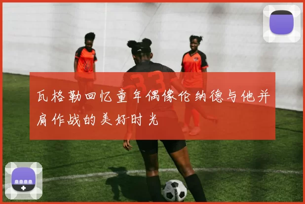 瓦格勒回忆童年偶像伦纳德与他并肩作战的美好时光
