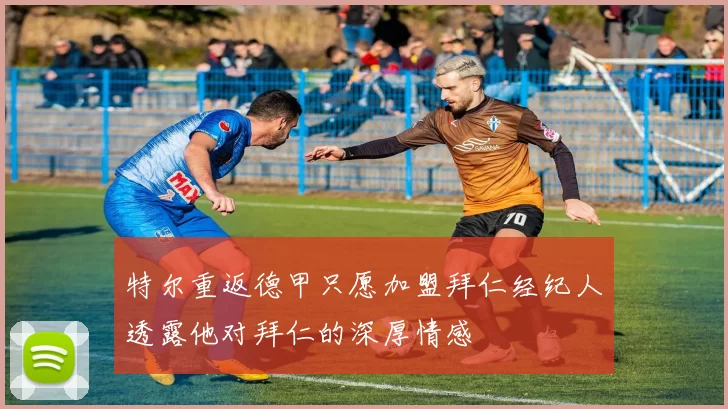 特尔重返德甲只愿加盟拜仁经纪人透露他对拜仁的深厚情感
