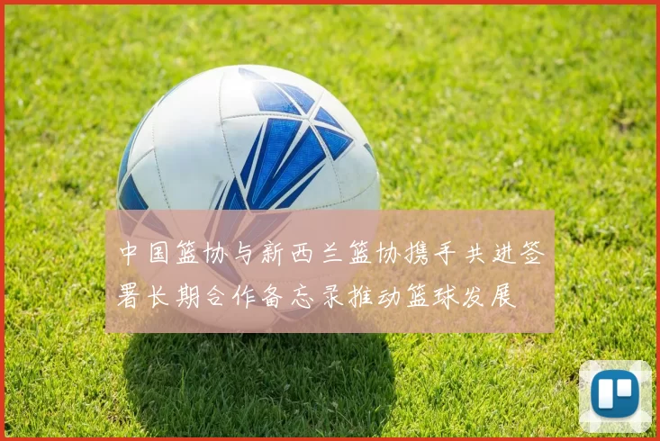 中国篮协与新西兰篮协携手共进签署长期合作备忘录推动篮球发展