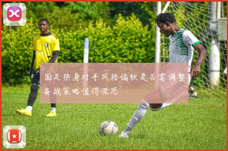 国足热身对手风格偏软是否需调整备战策略值得深思