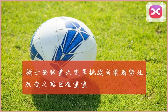 骑士面临重大变革挑战当前局势让改变之路困难重重