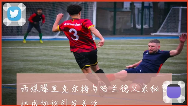西媒曝里克尔梅与哈兰德父亲秘密达成协议引发关注