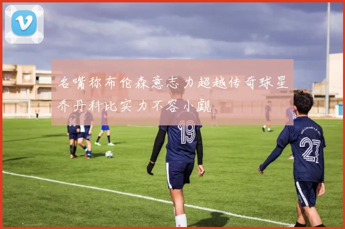 名嘴称布伦森意志力超越传奇球星乔丹科比实力不容小觑