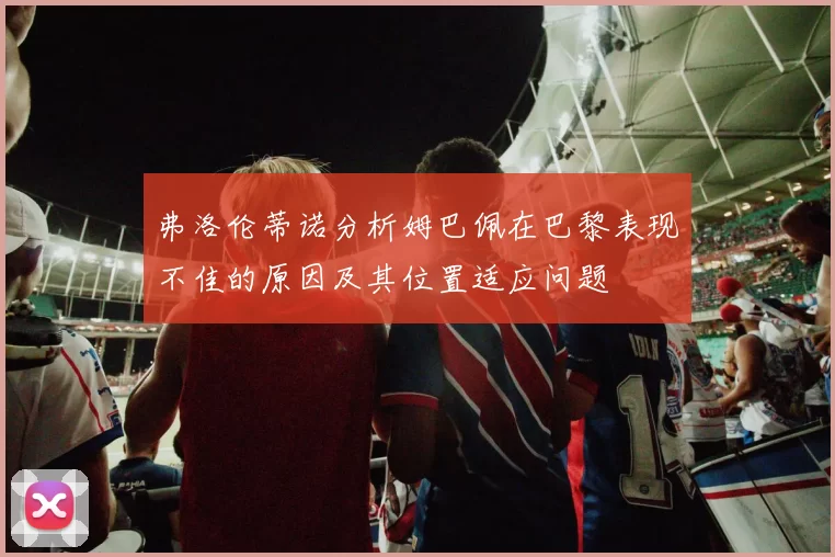 弗洛伦蒂诺分析姆巴佩在巴黎表现不佳的原因及其位置适应问题