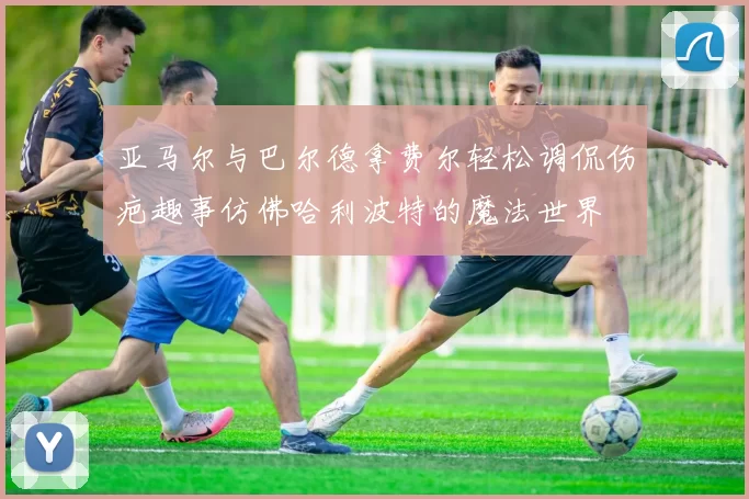 亚马尔与巴尔德拿费尔轻松调侃伤疤趣事仿佛哈利波特的魔法世界