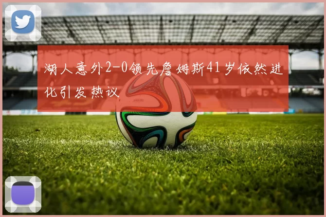 湖人意外2-0领先詹姆斯41岁依然进化引发热议