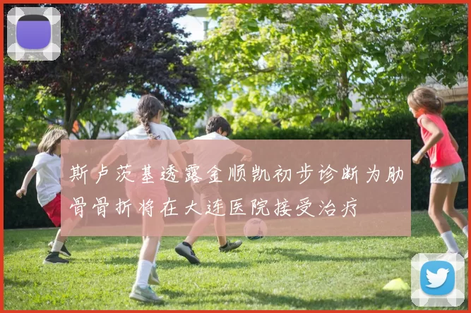 斯卢茨基透露金顺凯初步诊断为肋骨骨折将在大连医院接受治疗