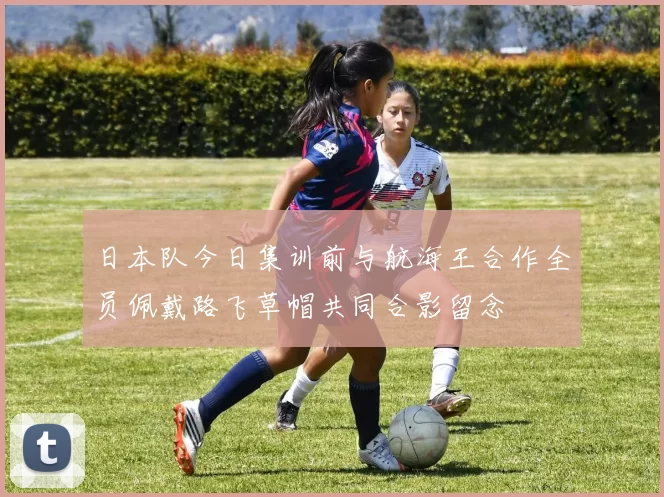 日本队今日集训前与航海王合作全员佩戴路飞草帽共同合影留念
