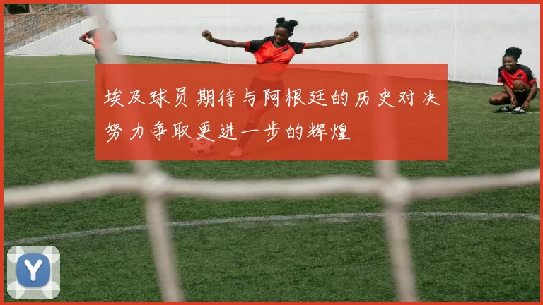 埃及球员期待与阿根廷的历史对决努力争取更进一步的辉煌